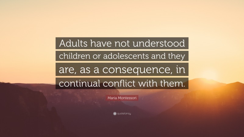 Maria Montessori Quote: “Adults have not understood children or adolescents and they are, as a consequence, in continual conflict with them.”