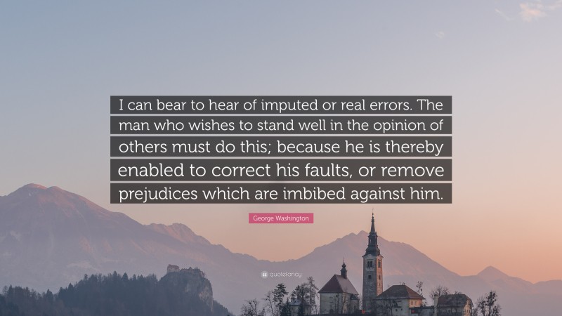 George Washington Quote: “I can bear to hear of imputed or real errors. The man who wishes to stand well in the opinion of others must do this; because he is thereby enabled to correct his faults, or remove prejudices which are imbibed against him.”