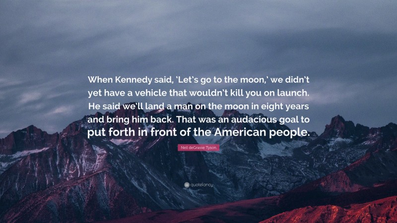 Neil deGrasse Tyson Quote: “When Kennedy said, ‘Let’s go to the moon,’ we didn’t yet have a vehicle that wouldn’t kill you on launch. He said we’ll land a man on the moon in eight years and bring him back. That was an audacious goal to put forth in front of the American people.”