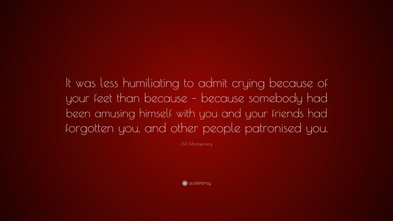 L.M. Montgomery Quote: “It was less humiliating to admit crying because of your feet than because – because somebody had been amusing himself with you and your friends had forgotten you, and other people patronised you.”