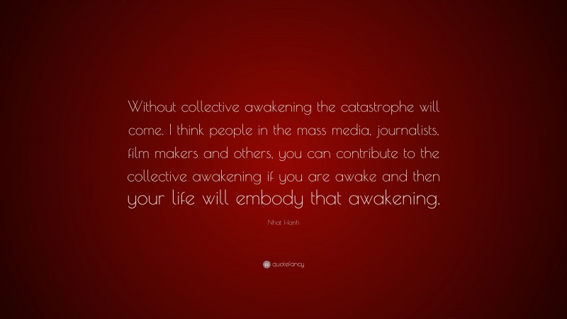 Nhat Hanh Quote: “Without collective awakening the catastrophe will come. I think people in the mass media, journalists, film makers and others, you can contribute to the collective awakening if you are awake and then your life will embody that awakening.”