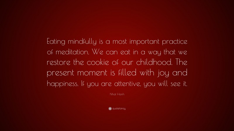 Nhat Hanh Quote: “Eating mindfully is a most important practice of meditation. We can eat in a way that we restore the cookie of our childhood. The present moment is filled with joy and happiness. If you are attentive, you will see it.”