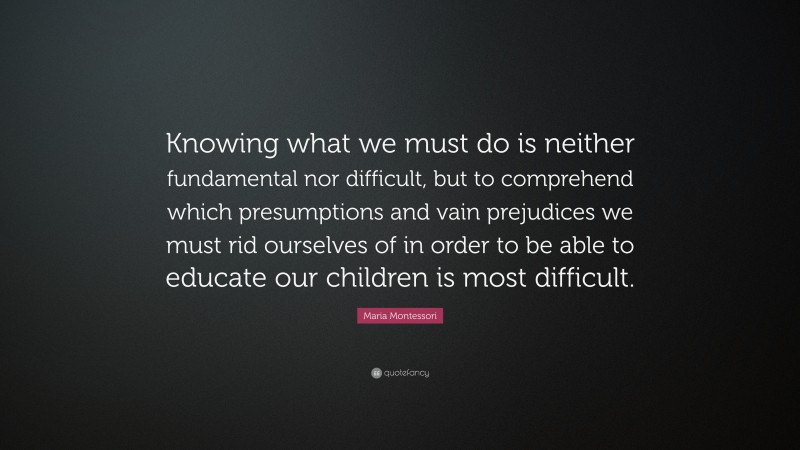 Maria Montessori Quote: “Knowing what we must do is neither fundamental nor difficult, but to comprehend which presumptions and vain prejudices we must rid ourselves of in order to be able to educate our children is most difficult.”