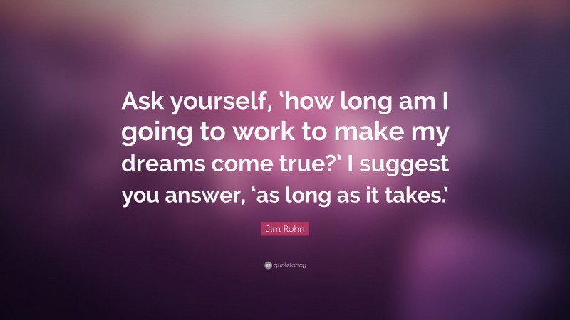 Jim Rohn Quote: “Ask yourself, ‘how long am I going to work to make my dreams come true?’ I suggest you answer, ‘as long as it takes.’”
