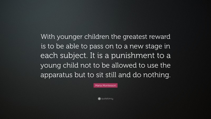 Maria Montessori Quote: “With younger children the greatest reward is to be able to pass on to a new stage in each subject. It is a punishment to a young child not to be allowed to use the apparatus but to sit still and do nothing.”