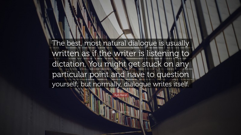 Ayn Rand Quote: “The best, most natural dialogue is usually written as if the writer is listening to dictation. You might get stuck on any particular point and have to question yourself; but normally, dialogue writes itself.”