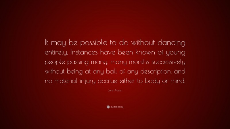Jane Austen Quote: “It may be possible to do without dancing entirely. Instances have been known of young people passing many, many months successively without being at any ball of any description, and no material injury accrue either to body or mind.”