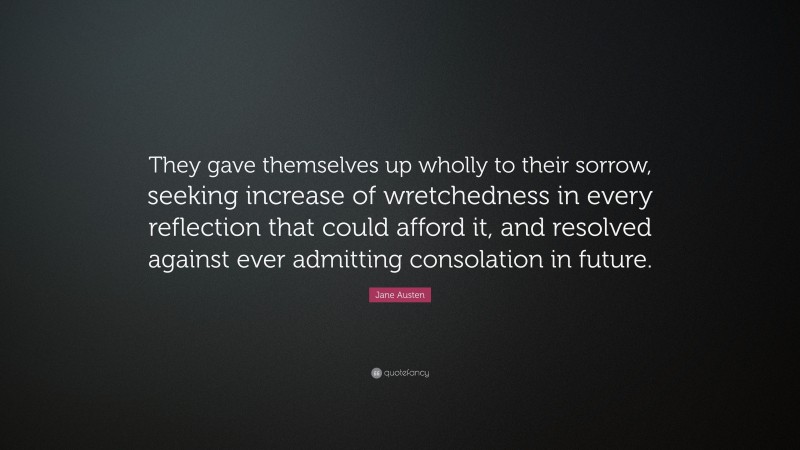 Jane Austen Quote: “They gave themselves up wholly to their sorrow, seeking increase of wretchedness in every reflection that could afford it, and resolved against ever admitting consolation in future.”