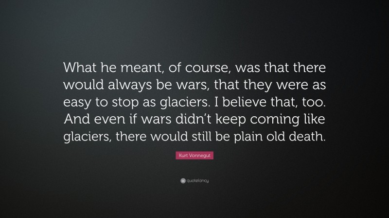 Kurt Vonnegut Quote: “What he meant, of course, was that there would always be wars, that they were as easy to stop as glaciers. I believe that, too. And even if wars didn’t keep coming like glaciers, there would still be plain old death.”
