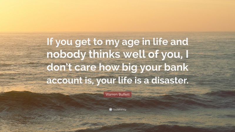 Warren Buffett Quote: “If you get to my age in life and nobody thinks well of you, I don’t care how big your bank account is, your life is a disaster.”