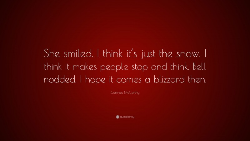 Cormac McCarthy Quote: “She smiled. I think it’s just the snow. I think it makes people stop and think. Bell nodded. I hope it comes a blizzard then.”