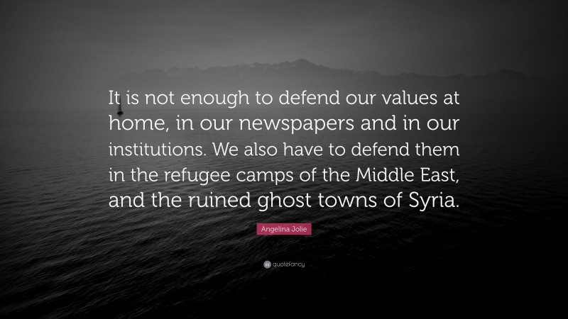 Angelina Jolie Quote: “It is not enough to defend our values at home, in our newspapers and in our institutions. We also have to defend them in the refugee camps of the Middle East, and the ruined ghost towns of Syria.”