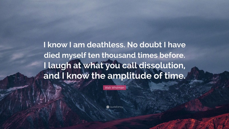 Walt Whitman Quote: “I know I am deathless. No doubt I have died myself ten thousand times before. I laugh at what you call dissolution, and I know the amplitude of time.”