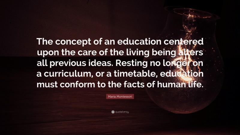 Maria Montessori Quote: “The concept of an education centered upon the care of the living being alters all previous ideas. Resting no longer on a curriculum, or a timetable, education must conform to the facts of human life.”