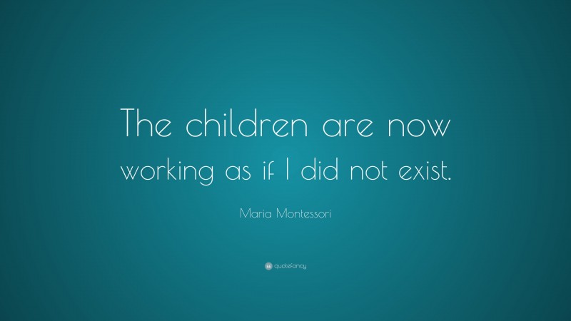 Maria Montessori Quote: “The children are now working as if I did not exist.”