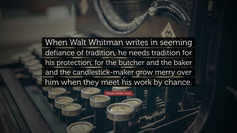 William Butler Yeats Quote: “When Walt Whitman writes in seeming defiance of tradition, he needs tradition for his protection, for the butcher and the baker and the candlestick-maker grow merry over him when they meet his work by chance.”
