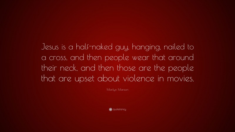 Marilyn Manson Quote: “Jesus is a half-naked guy, hanging, nailed to a cross, and then people wear that around their neck, and then those are the people that are upset about violence in movies.”