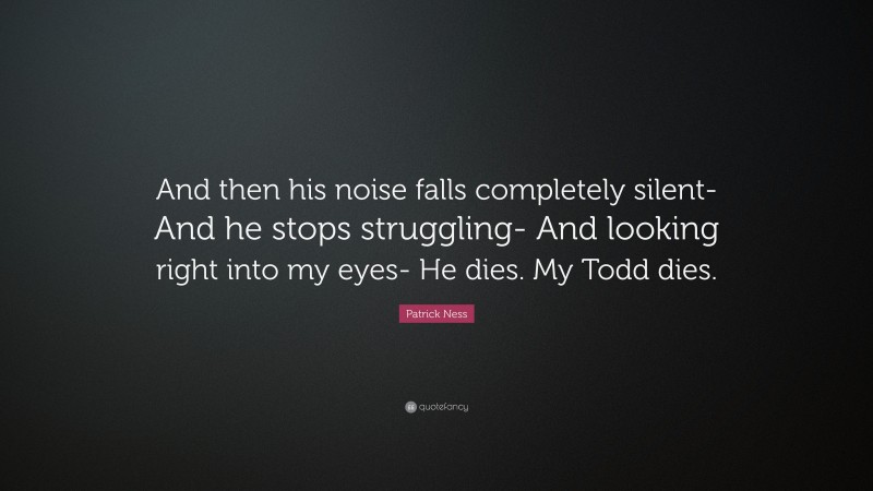 Patrick Ness Quote: “And then his noise falls completely silent- And he stops struggling- And looking right into my eyes- He dies. My Todd dies.”