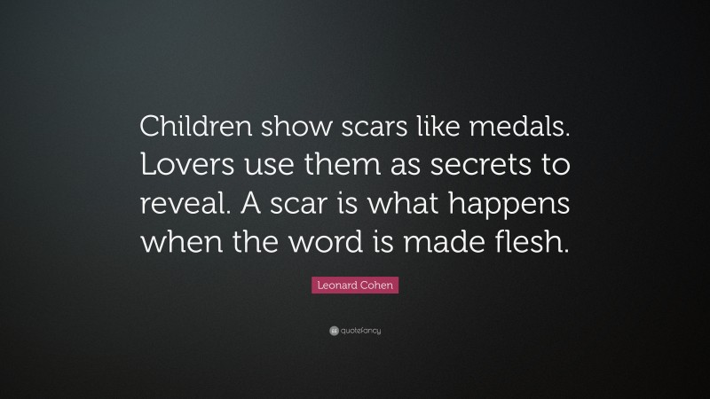 Leonard Cohen Quote: “Children show scars like medals. Lovers use them as secrets to reveal. A scar is what happens when the word is made flesh.”