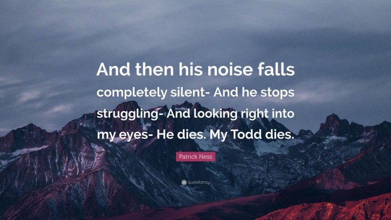 Patrick Ness Quote: “And then his noise falls completely silent- And he stops struggling- And looking right into my eyes- He dies. My Todd dies.”