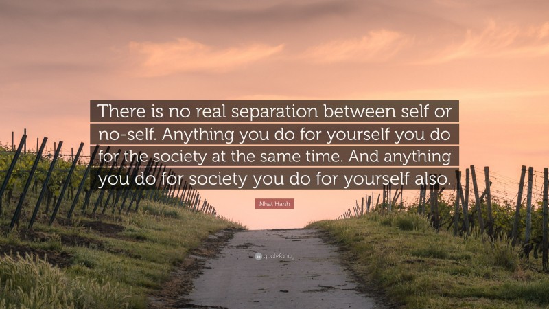 Nhat Hanh Quote: “There is no real separation between self or no-self. Anything you do for yourself you do for the society at the same time. And anything you do for society you do for yourself also.”