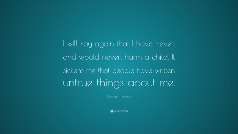 Michael Jackson Quote: “I will say again that I have never, and would never, harm a child. It sickens me that people have written untrue things about me.”