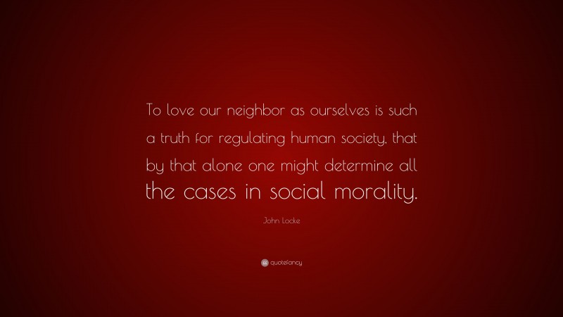 John Locke Quote: “To love our neighbor as ourselves is such a truth for regulating human society, that by that alone one might determine all the cases in social morality.”