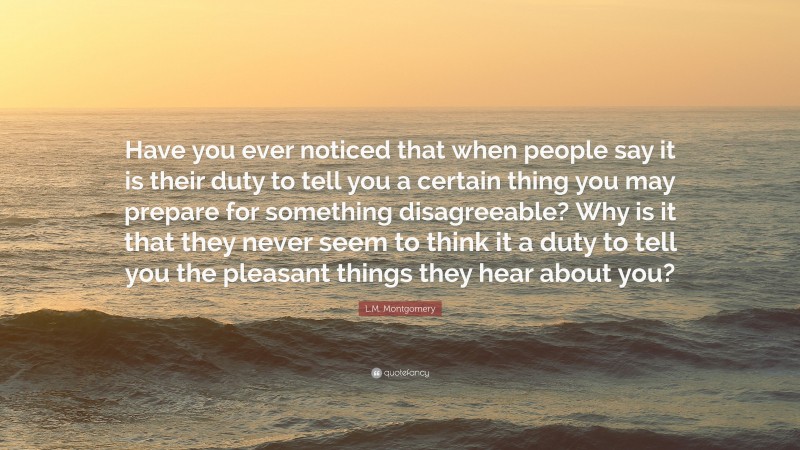 L.M. Montgomery Quote: “Have you ever noticed that when people say it is their duty to tell you a certain thing you may prepare for something disagreeable? Why is it that they never seem to think it a duty to tell you the pleasant things they hear about you?”
