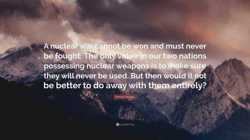 Ronald Reagan Quote: “A nuclear war cannot be won and must never be fought. The only value in our two nations possessing nuclear weapons is to make sure they will never be used. But then would it not be better to do away with them entirely?”