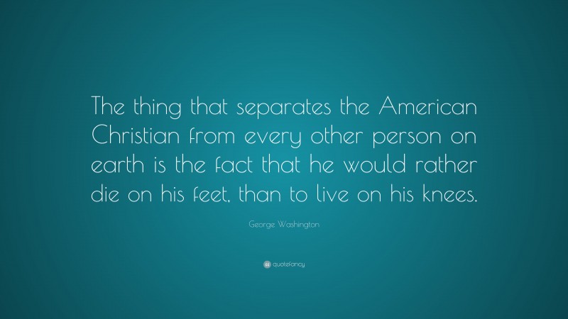 George Washington Quote: “The thing that separates the American Christian from every other person on earth is the fact that he would rather die on his feet, than to live on his knees.”