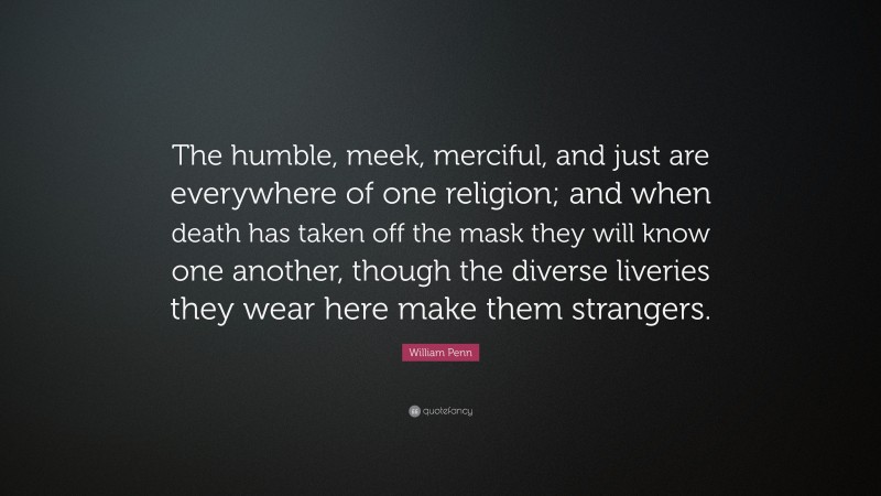 William Penn Quote: “The humble, meek, merciful, and just are everywhere of one religion; and when death has taken off the mask they will know one another, though the diverse liveries they wear here make them strangers.”