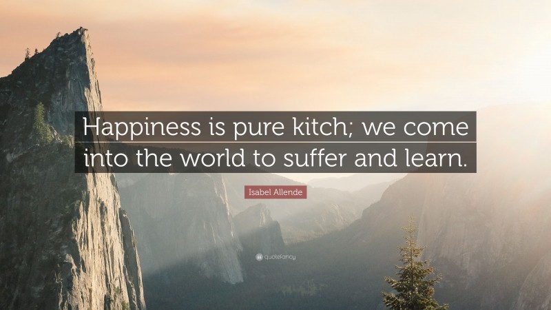 Isabel Allende Quote: “Happiness is pure kitch; we come into the world to suffer and learn.”
