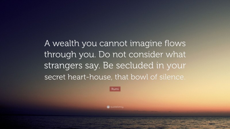 Rumi Quote: “A wealth you cannot imagine flows through you. Do not consider what strangers say. Be secluded in your secret heart-house, that bowl of silence.”