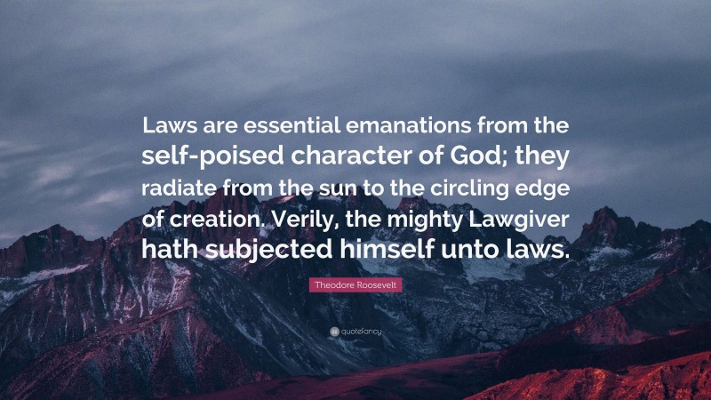 Theodore Roosevelt Quote: “Laws are essential emanations from the self-poised character of God; they radiate from the sun to the circling edge of creation. Verily, the mighty Lawgiver hath subjected himself unto laws.”