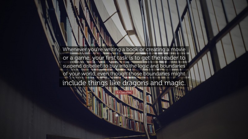 R.A. Salvatore Quote: “Whenever you’re writing a book or creating a movie or a game, your first task is to get the reader to suspend disbelief, to buy into the logic and boundaries of your world, even though those boundaries might include things like dragons and magic.”