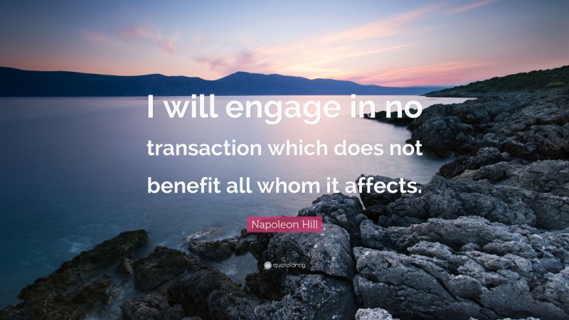 Napoleon Hill Quote: “I will engage in no transaction which does not benefit all whom it affects.”