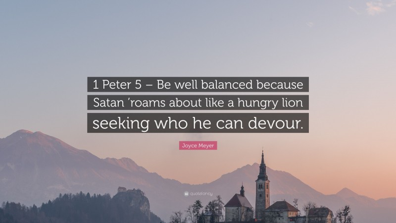 Joyce Meyer Quote: “1 Peter 5 – Be well balanced because Satan ’roams about like a hungry lion seeking who he can devour.”