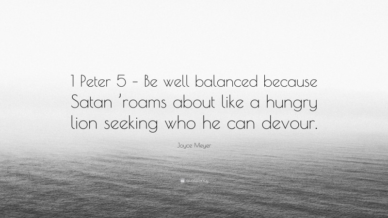 Joyce Meyer Quote: “1 Peter 5 – Be well balanced because Satan ’roams about like a hungry lion seeking who he can devour.”