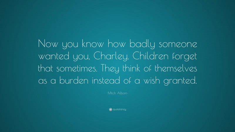 Mitch Albom Quote: “Now you know how badly someone wanted you, Charley. Children forget that sometimes. They think of themselves as a burden instead of a wish granted.”