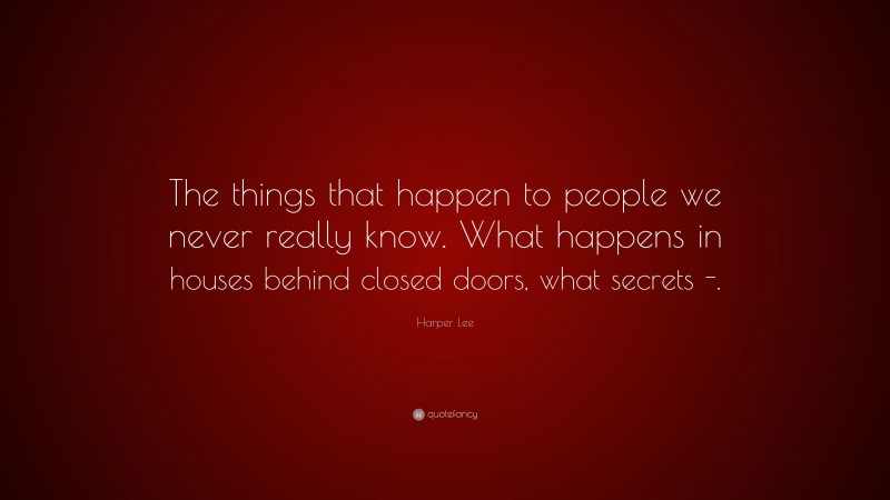 Harper Lee Quote: “The things that happen to people we never really know. What happens in houses behind closed doors, what secrets -.”