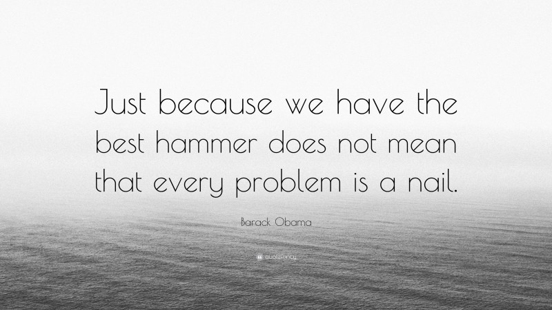 Barack Obama Quote: “Just because we have the best hammer does not mean that every problem is a nail.”