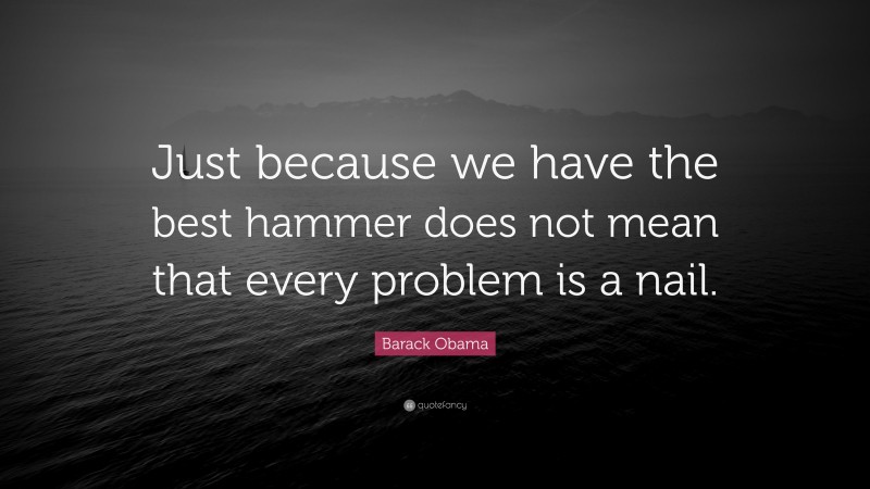 Barack Obama Quote: “Just because we have the best hammer does not mean that every problem is a nail.”