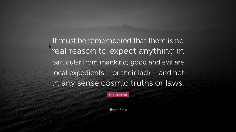 H.P. Lovecraft Quote: “It must be remembered that there is no real reason to expect anything in particular from mankind; good and evil are local expedients – or their lack – and not in any sense cosmic truths or laws.”