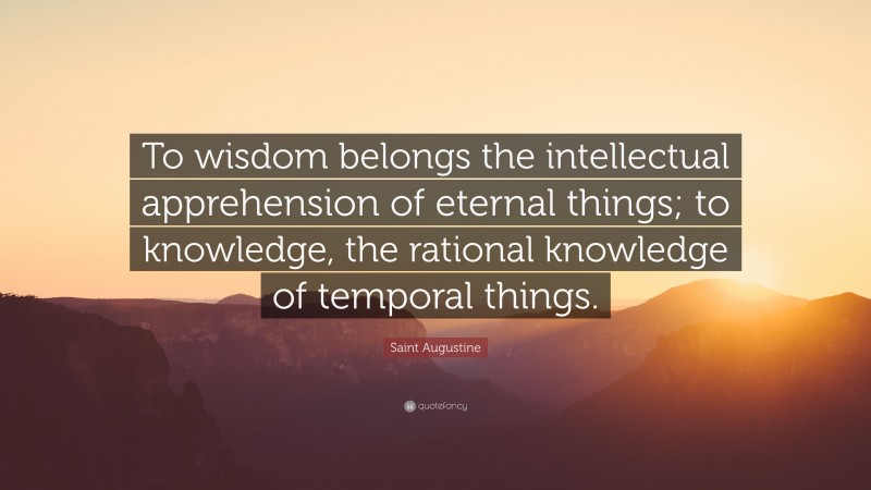 Saint Augustine Quote: “To wisdom belongs the intellectual apprehension of eternal things; to knowledge, the rational knowledge of temporal things.”