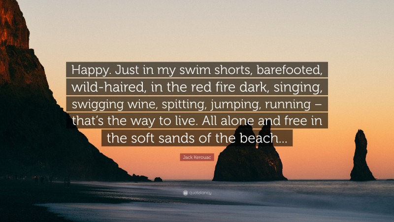 Jack Kerouac Quote: “Happy. Just in my swim shorts, barefooted, wild-haired, in the red fire dark, singing, swigging wine, spitting, jumping, running – that’s the way to live. All alone and free in the soft sands of the beach...”