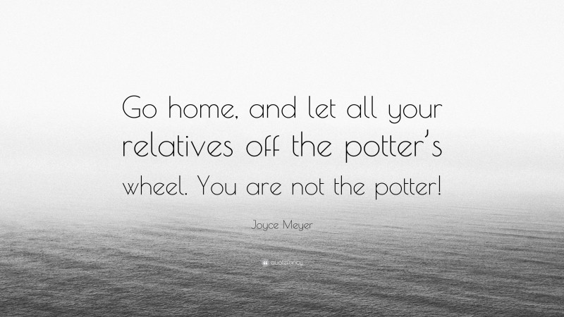 Joyce Meyer Quote: “Go home, and let all your relatives off the potter’s wheel. You are not the potter!”