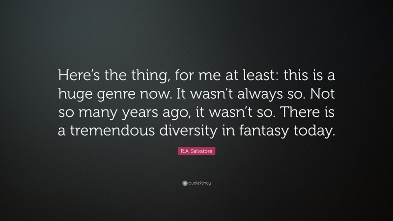 R.A. Salvatore Quote: “Here’s the thing, for me at least: this is a huge genre now. It wasn’t always so. Not so many years ago, it wasn’t so. There is a tremendous diversity in fantasy today.”