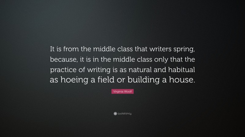 Virginia Woolf Quote: “It is from the middle class that writers spring, because, it is in the middle class only that the practice of writing is as natural and habitual as hoeing a field or building a house.”