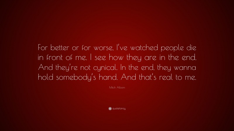 Mitch Albom Quote: “For better or for worse, I’ve watched people die in front of me. I see how they are in the end. And they’re not cynical. In the end, they wanna hold somebody’s hand. And that’s real to me.”