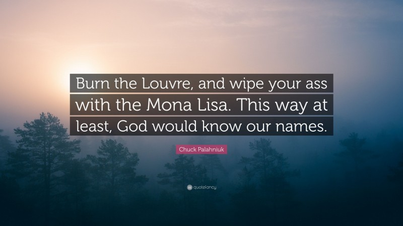 Chuck Palahniuk Quote: “Burn the Louvre, and wipe your ass with the Mona Lisa. This way at least, God would know our names.”